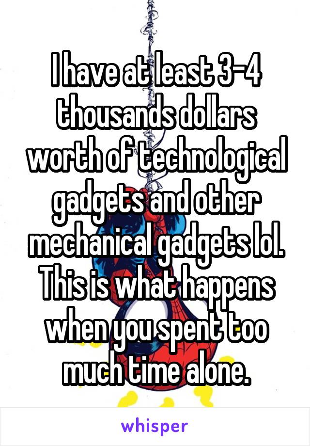 I have at least 3-4 thousands dollars worth of technological gadgets and other mechanical gadgets lol. This is what happens when you spent too much time alone.