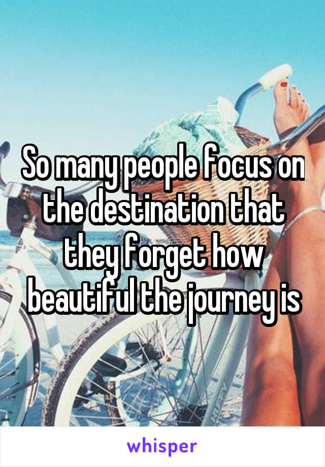 So many people focus on the destination that they forget how beautiful the journey is