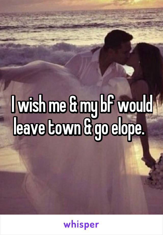 I wish me & my bf would leave town & go elope.  