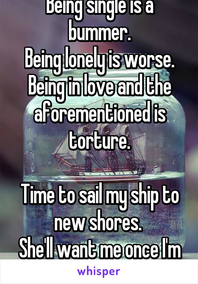 Being single is a bummer.
Being lonely is worse.
Being in love and the aforementioned is torture.

Time to sail my ship to new shores. 
She'll want me once I'm gone.