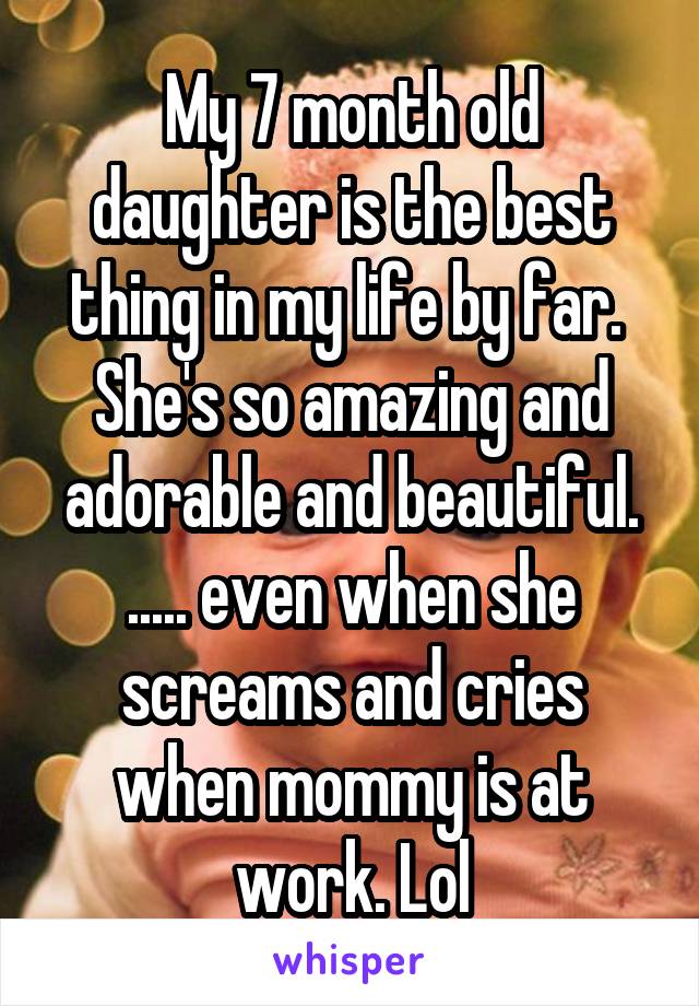 My 7 month old daughter is the best thing in my life by far.  She's so amazing and adorable and beautiful. ..... even when she screams and cries when mommy is at work. Lol