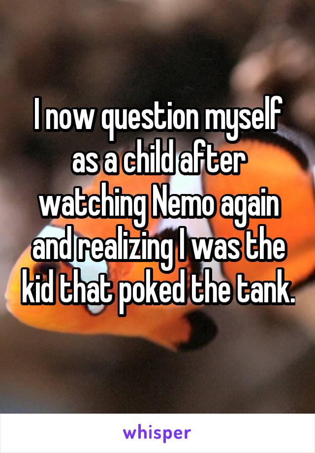 I now question myself as a child after watching Nemo again and realizing I was the kid that poked the tank. 