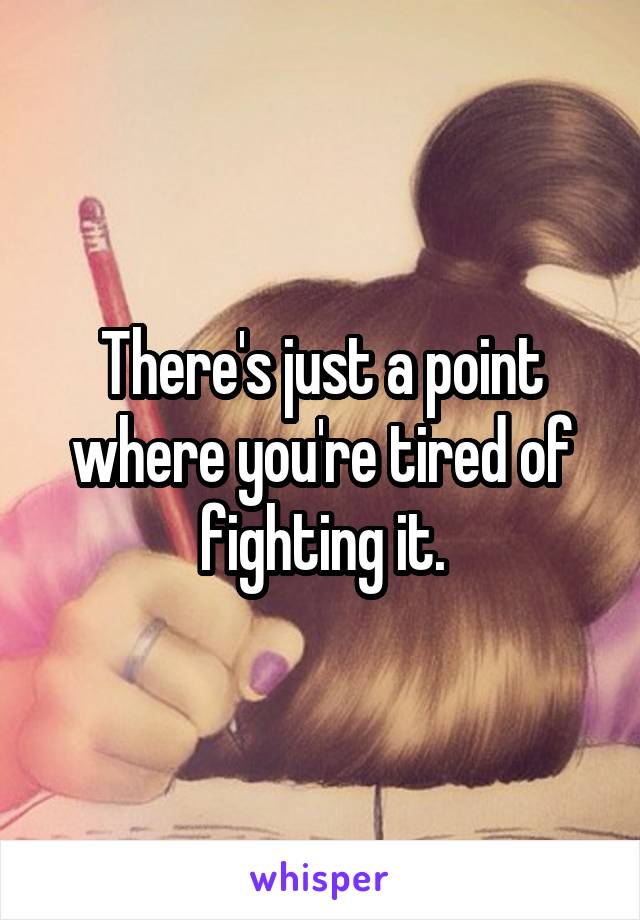 There's just a point where you're tired of fighting it.