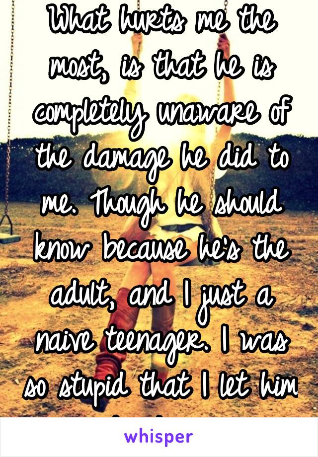 What hurts me the most, is that he is completely unaware of the damage he did to me. Though he should know because he's the adult, and I just a naive teenager. I was so stupid that I let him hurt me.