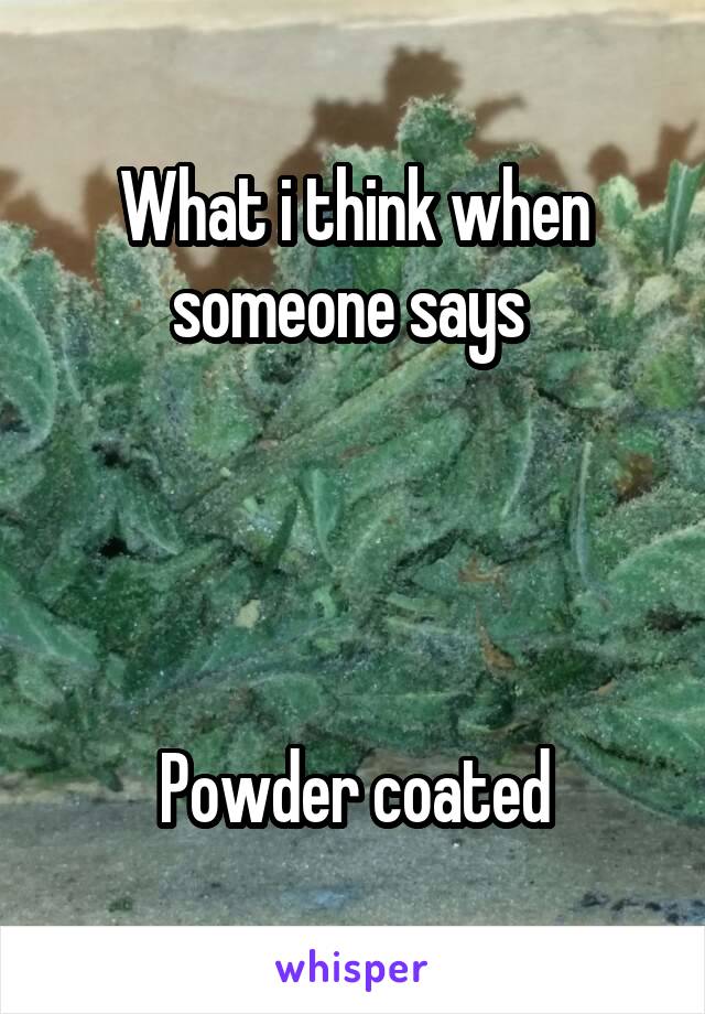 What i think when someone says 




Powder coated