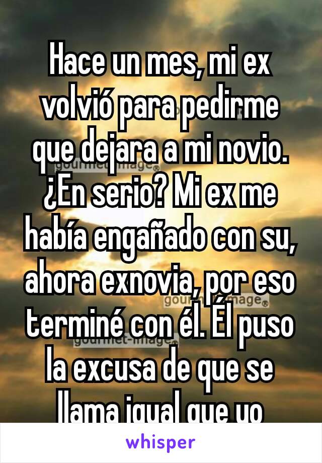 Hace un mes, mi ex volvió para pedirme que dejara a mi novio. ¿En serio? Mi ex me había engañado con su, ahora exnovia, por eso terminé con él. Él puso la excusa de que se llama igual que yo