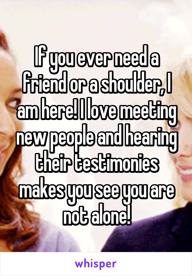 If you ever need a friend or a shoulder, I am here! I love meeting new people and hearing their testimonies makes you see you are not alone!