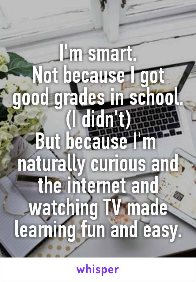 I'm smart.
Not because I got good grades in school. (I didn't)
But because I'm ​naturally curious and the internet and watching TV made learning fun and easy.