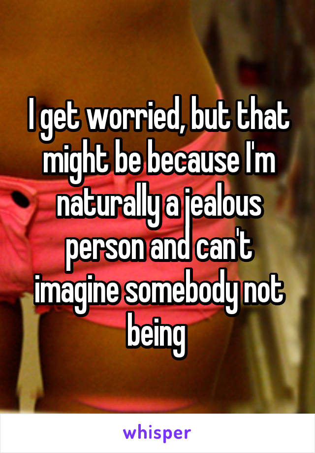 I get worried, but that might be because I'm naturally a jealous person and can't imagine somebody not being 