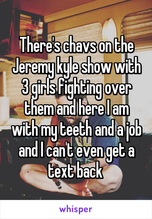 There's chavs on the Jeremy kyle show with 3 girls fighting over them and here I am with my teeth and a job and I can't even get a text back 