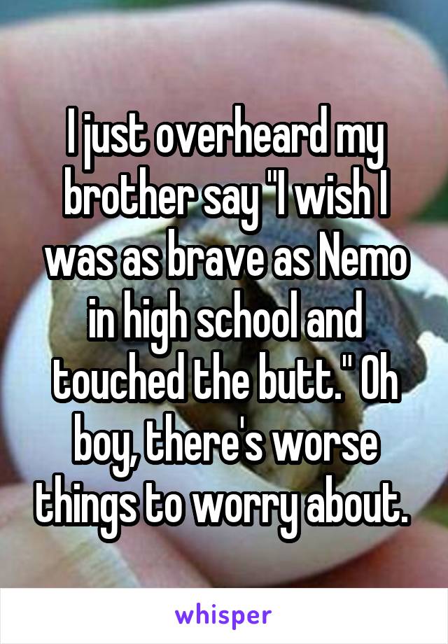 I just overheard my brother say "I wish I was as brave as Nemo in high school and touched the butt." Oh boy, there's worse things to worry about. 