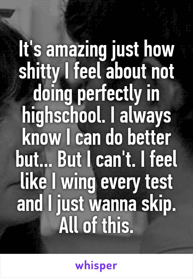 It's amazing just how shitty I feel about not doing perfectly in highschool. I always know I can do better but... But I can't. I feel like I wing every test and I just wanna skip. All of this.