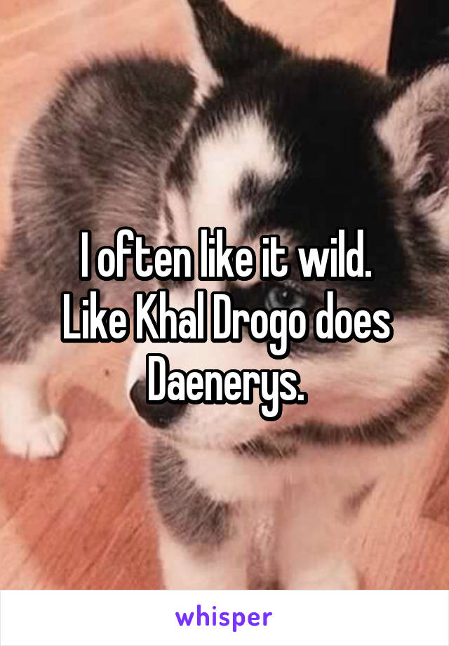 I often like it wild.
Like Khal Drogo does Daenerys.