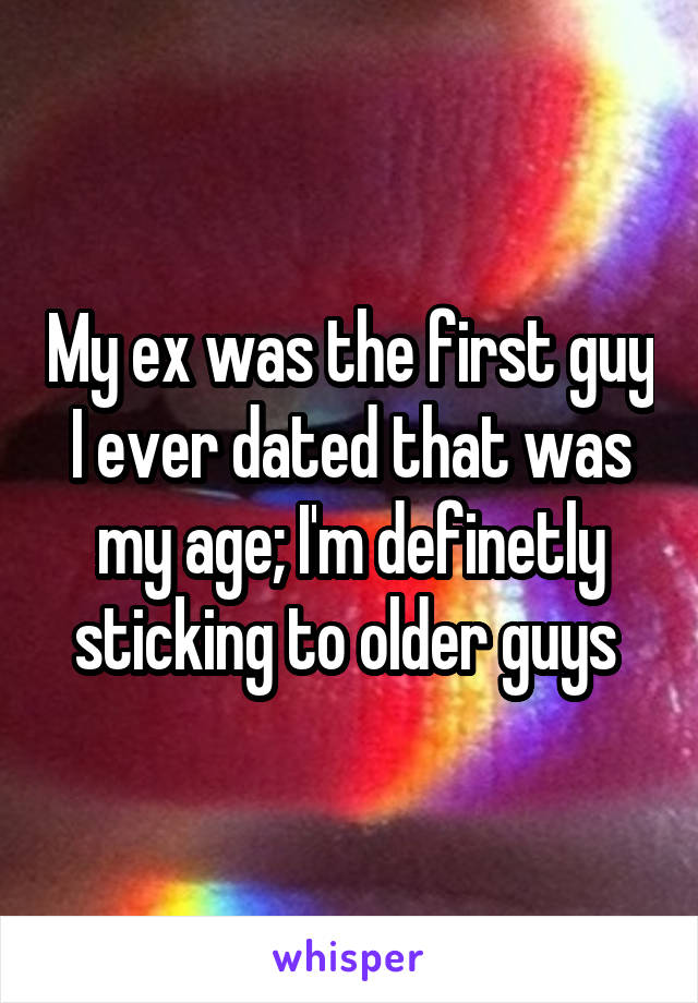 My ex was the first guy I ever dated that was my age; I'm definetly sticking to older guys 