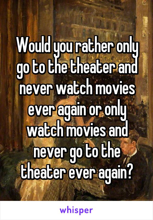 Would you rather only go to the theater and never watch movies ever again or only watch movies and never go to the theater ever again?