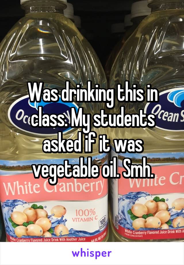 Was drinking this in class. My students asked if it was vegetable oil. Smh.