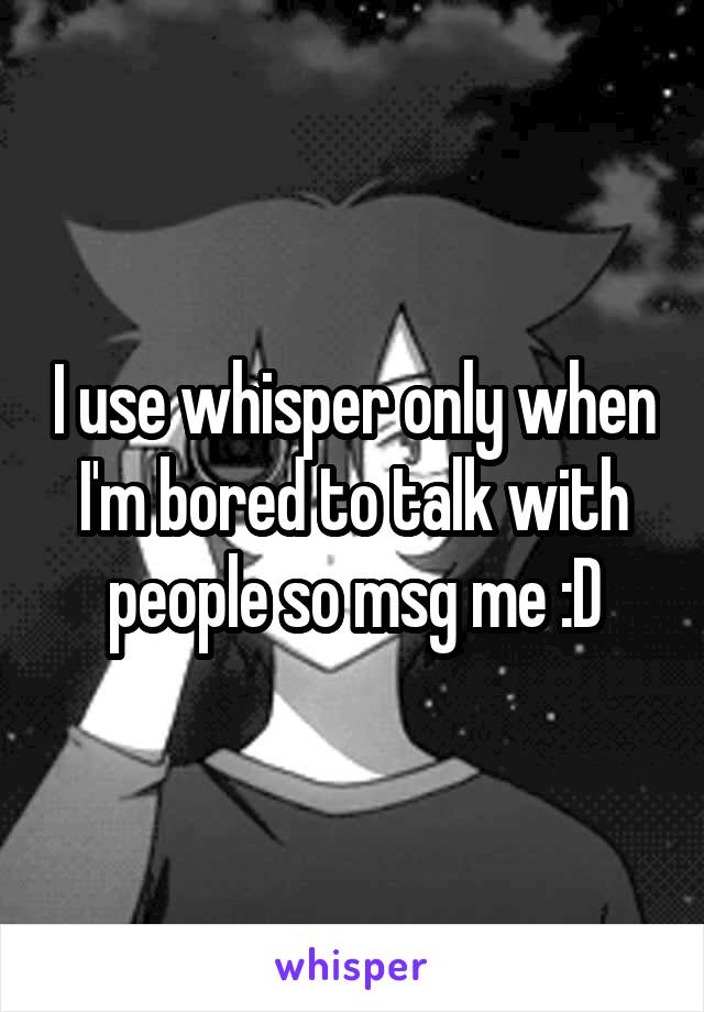 I use whisper only when I'm bored to talk with people so msg me :D