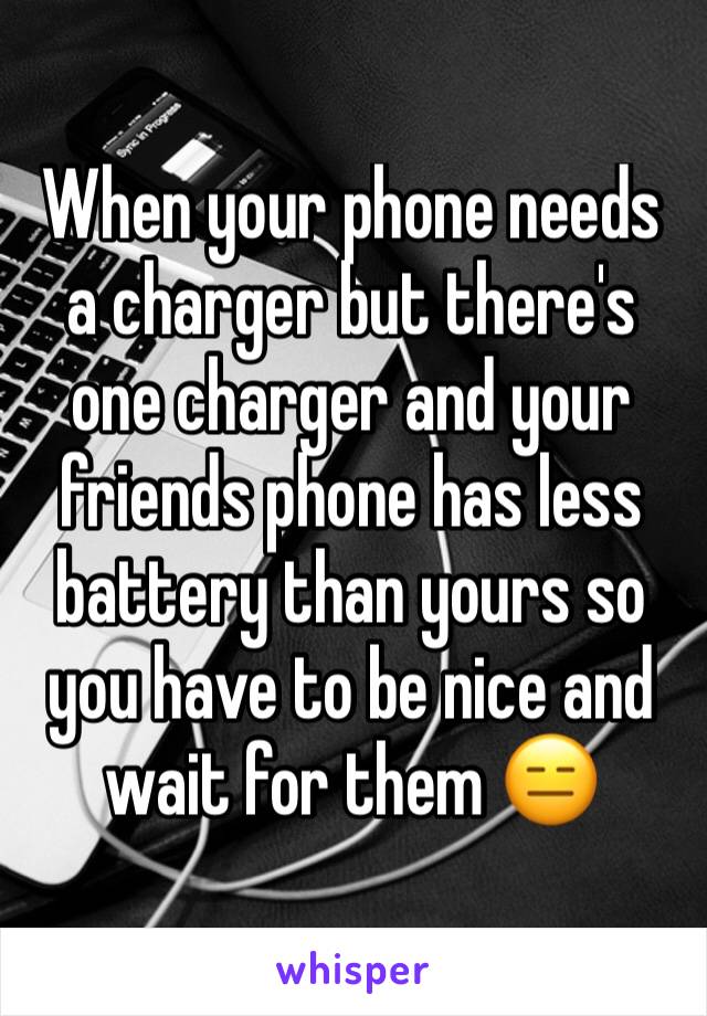 When your phone needs a charger but there's one charger and your friends phone has less battery than yours so you have to be nice and wait for them 😑