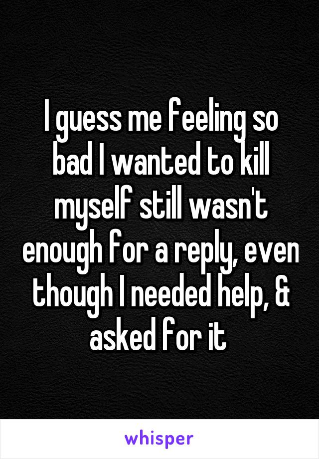 I guess me feeling so bad I wanted to kill myself still wasn't enough for a reply, even though I needed help, & asked for it 