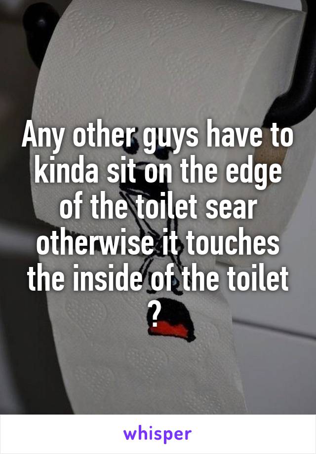 Any other guys have to kinda sit on the edge of the toilet sear otherwise it touches the inside of the toilet ? 