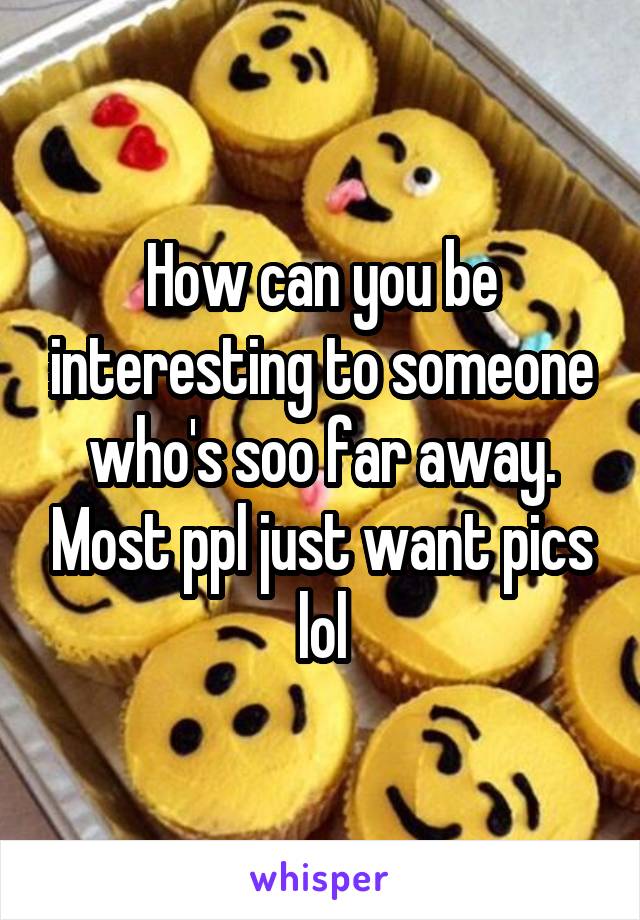 How can you be interesting to someone who's soo far away. Most ppl just want pics lol