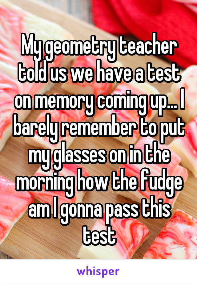 My geometry teacher told us we have a test on memory coming up... I barely remember to put my glasses on in the morning how the fudge am I gonna pass this test