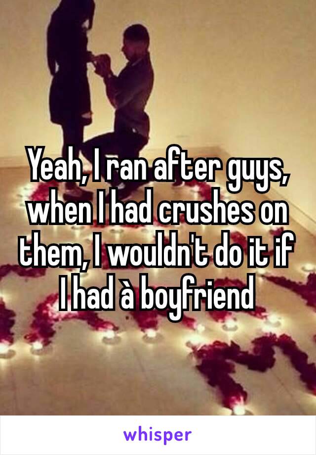 Yeah, I ran after guys, when I had crushes on them, I wouldn't do it if I had à boyfriend