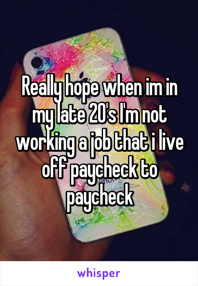 Really hope when im in my late 20's I'm not working a job that i live off paycheck to paycheck