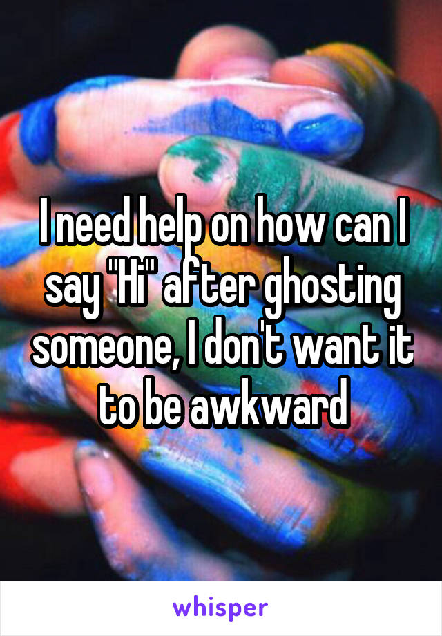 I need help on how can I say "Hi" after ghosting someone, I don't want it to be awkward