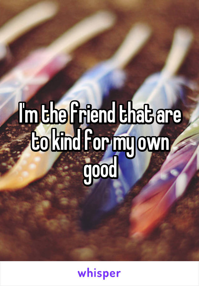 I'm the friend that are to kind for my own good