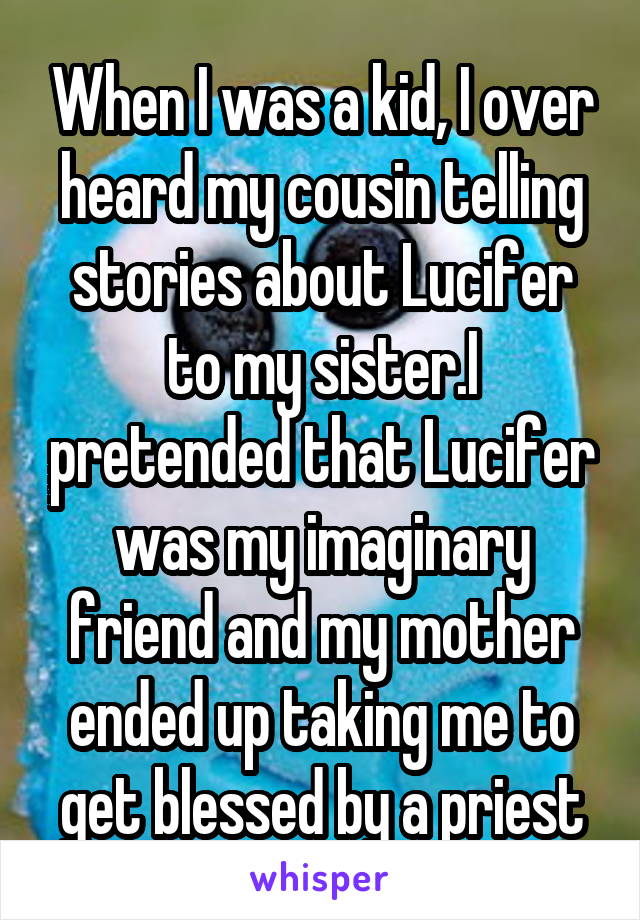 When I was a kid, I over heard my cousin telling stories about Lucifer to my sister.I pretended that Lucifer was my imaginary friend and my mother ended up taking me to get blessed by a priest