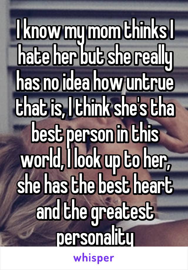 I know my mom thinks I hate her but she really has no idea how untrue that is, I think she's tha best person in this world, I look up to her, she has the best heart and the greatest personality