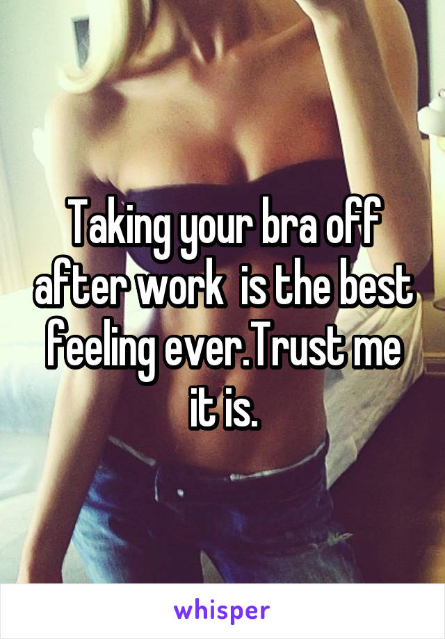 Taking your bra off after work  is the best feeling ever.Trust me it is.