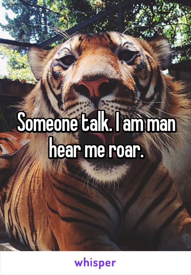 Someone talk. I am man hear me roar.