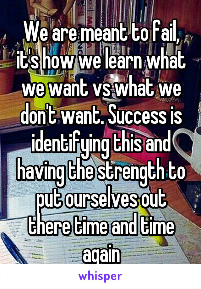 We are meant to fail, it's how we learn what we want vs what we don't want. Success is identifying this and having the strength to put ourselves out there time and time again