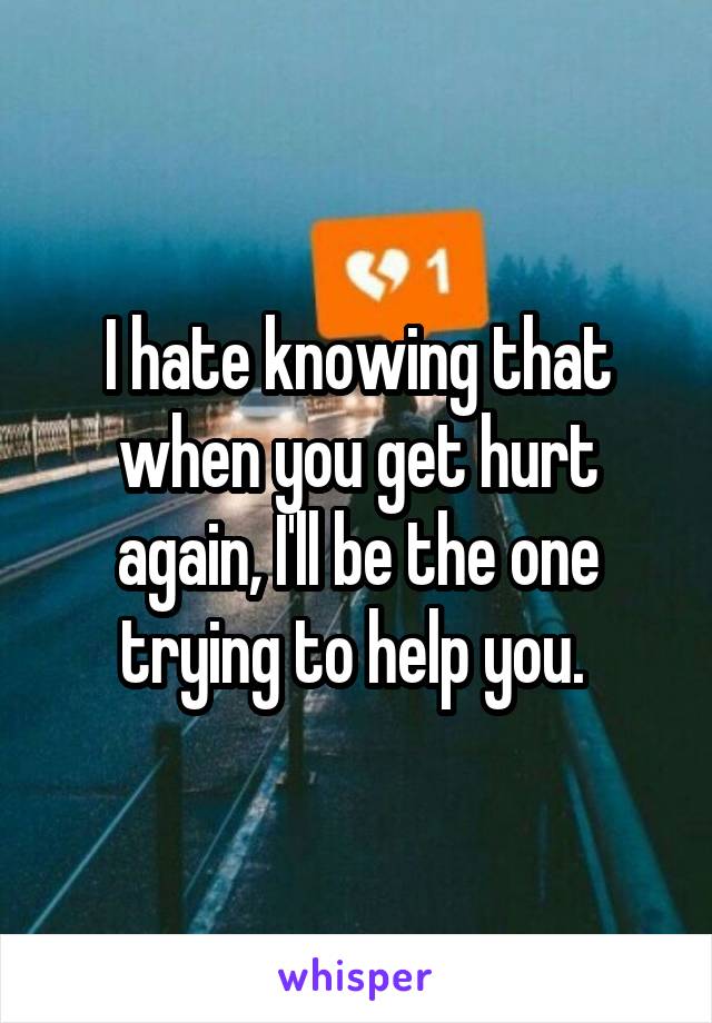 I hate knowing that when you get hurt again, I'll be the one trying to help you. 