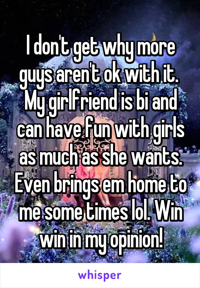 I don't get why more guys aren't ok with it.  My girlfriend is bi and can have fun with girls as much as she wants. Even brings em home to me some times lol. Win win in my opinion!