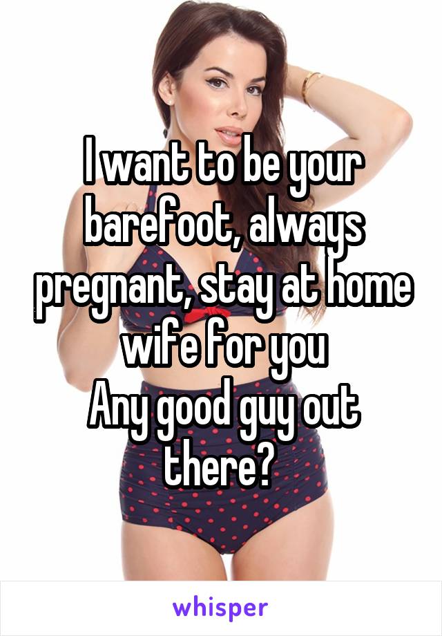 I want to be your barefoot, always pregnant, stay at home wife for you
Any good guy out there? 