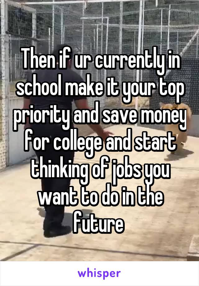 Then if ur currently in school make it your top priority and save money for college and start thinking of jobs you want to do in the future 