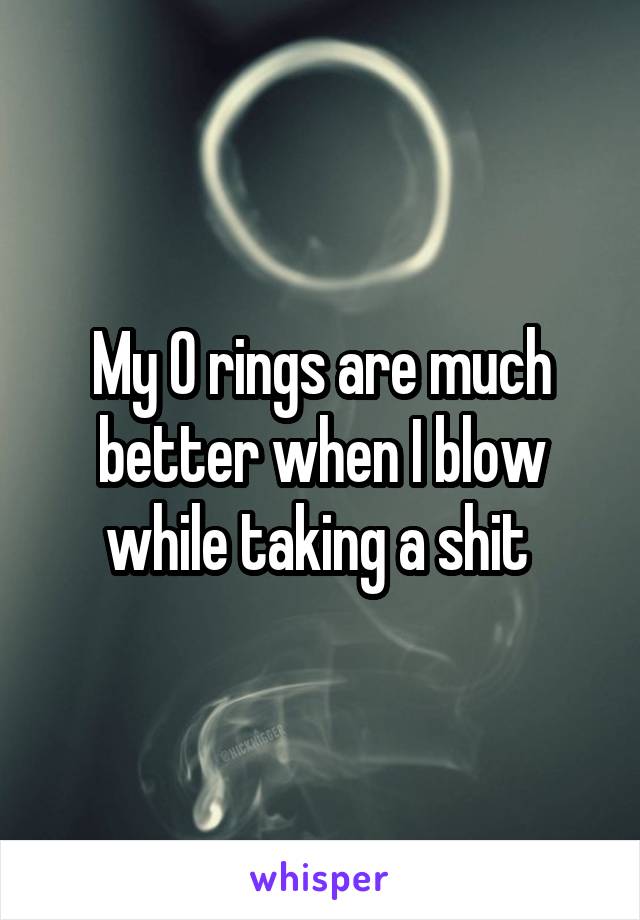 My O rings are much better when I blow while taking a shit 