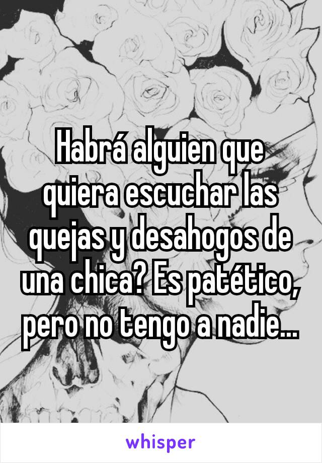 Habrá alguien que quiera escuchar las quejas y desahogos de una chica? Es patético, pero no tengo a nadie...