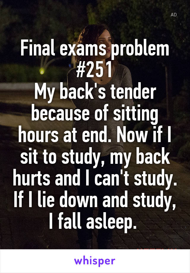 Final exams problem #251
My back's tender because of sitting hours at end. Now if I sit to study, my back hurts and I can't study. If I lie down and study, I fall asleep. 