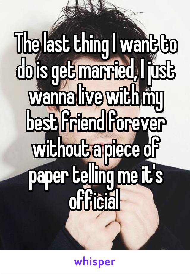 The last thing I want to do is get married, I just wanna live with my best friend forever without a piece of paper telling me it's official 
