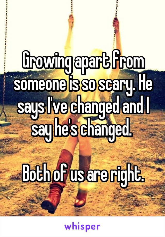 Growing apart from someone is so scary. He says I've changed and I say he's changed. 

Both of us are right.