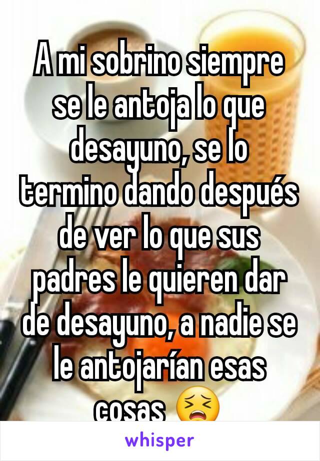 A mi sobrino siempre se le antoja lo que desayuno, se lo termino dando después de ver lo que sus padres le quieren dar de desayuno, a nadie se le antojarían esas cosas 😣