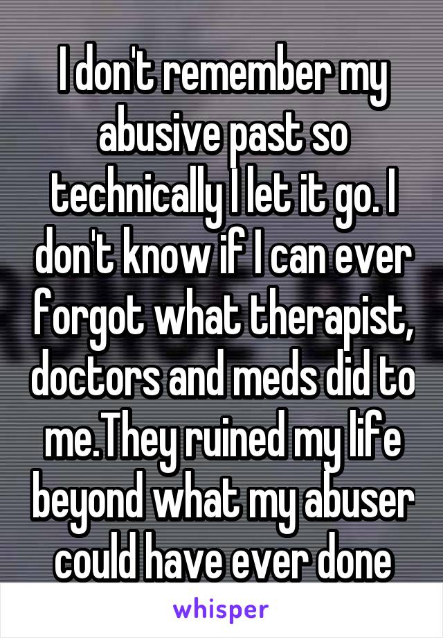 I don't remember my abusive past so technically I let it go. I don't know if I can ever forgot what therapist, doctors and meds did to me.They ruined my life beyond what my abuser could have ever done