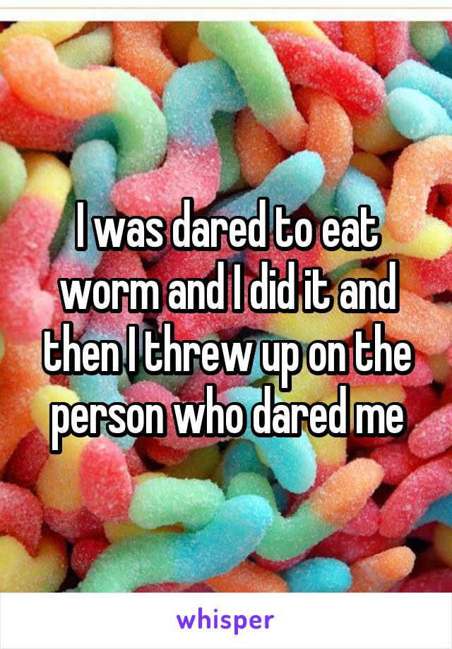 I was dared to eat worm and I did it and then I threw up on the person who dared me