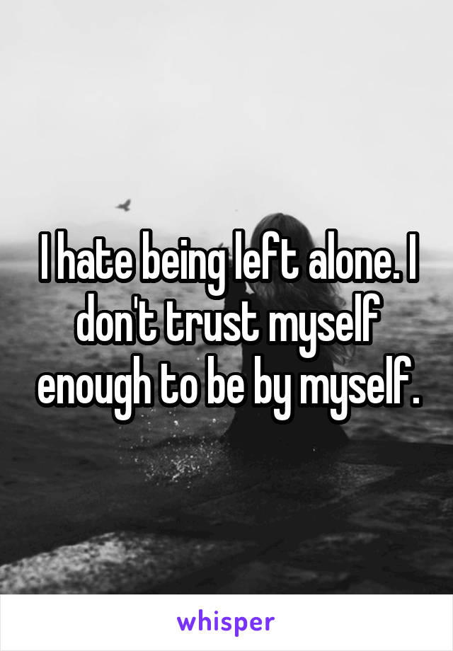 I hate being left alone. I don't trust myself enough to be by myself.