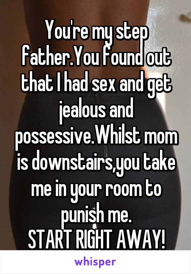 You're my step father.You found out that I had sex and get jealous and possessive.Whilst mom is downstairs,you take me in your room to punish me.
START RIGHT AWAY!