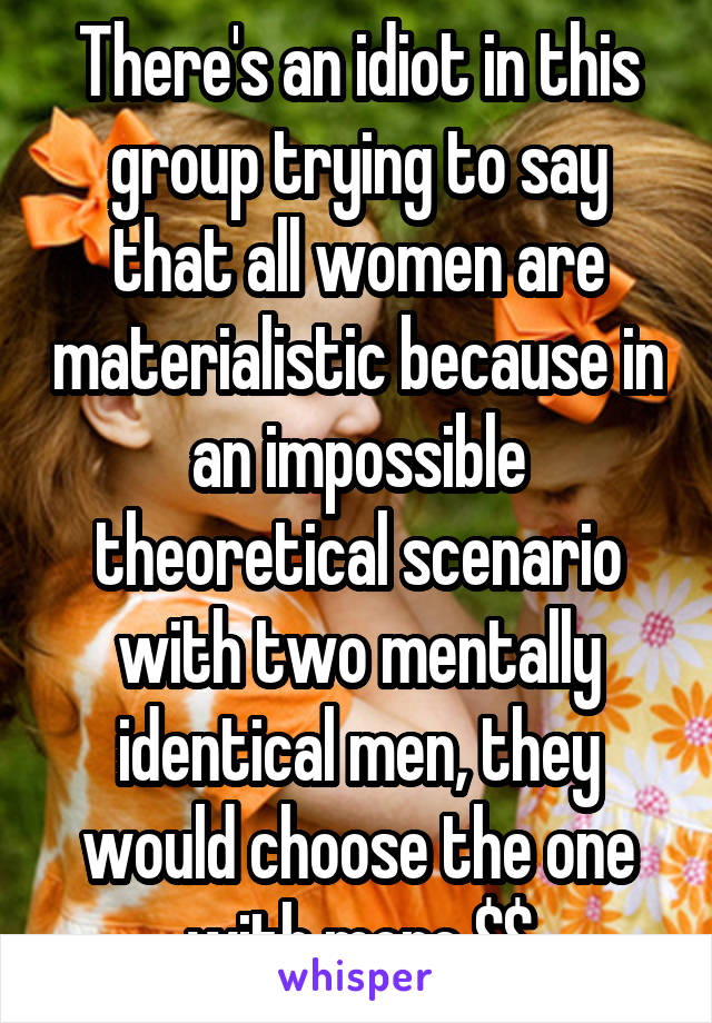 There's an idiot in this group trying to say that all women are materialistic because in an impossible theoretical scenario with two mentally identical men, they would choose the one with more $$